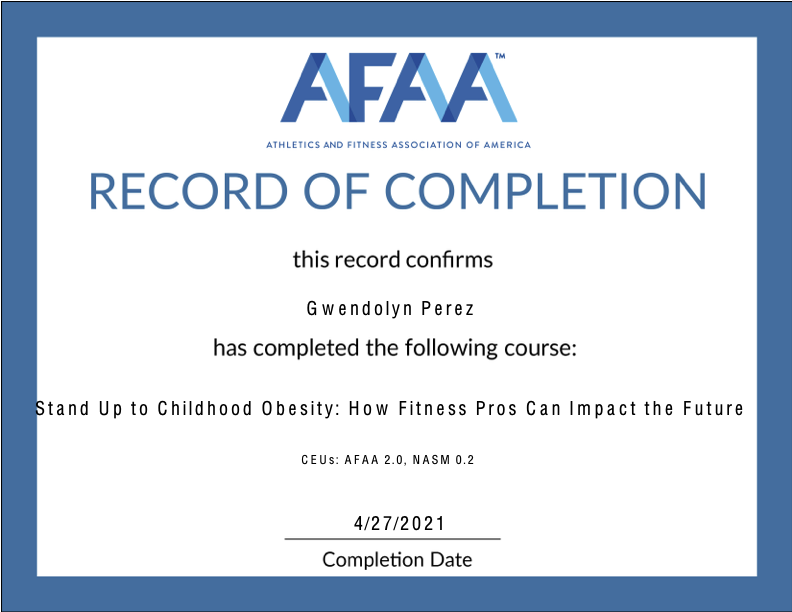 Certificate of completion from AFAA awarded to Gwendolyn Perez for completing Stand Up to Childhood Obesity: How Fitness Pros Can Impact the Future, dated April 27, 2021.